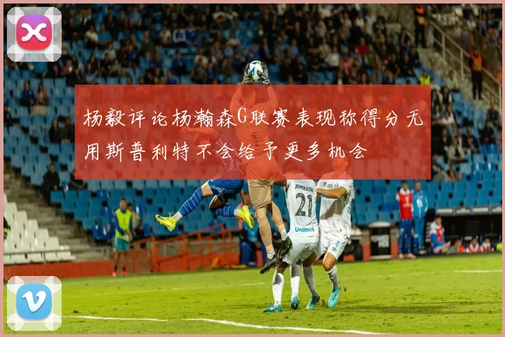 杨毅评论杨瀚森G联赛表现称得分无用斯普利特不会给予更多机会
