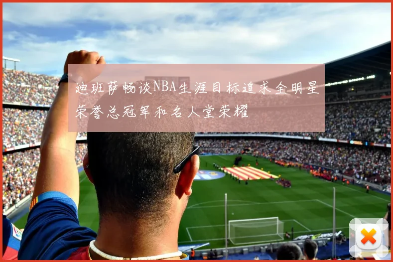迪班萨畅谈NBA生涯目标追求全明星荣誉总冠军和名人堂荣耀