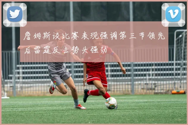 詹姆斯谈比赛表现强调第三节领先后雷霆反击势头强劲