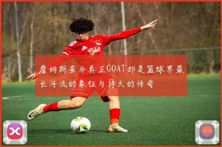 詹姆斯虽非真正GOAT却是篮球界最长河流的象征与持久的传奇