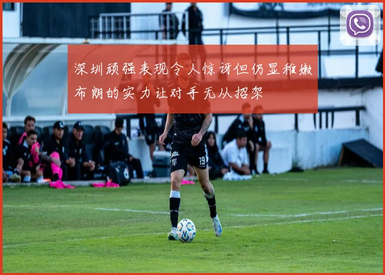 深圳顽强表现令人惊讶但仍显稚嫩布朗的实力让对手无从招架