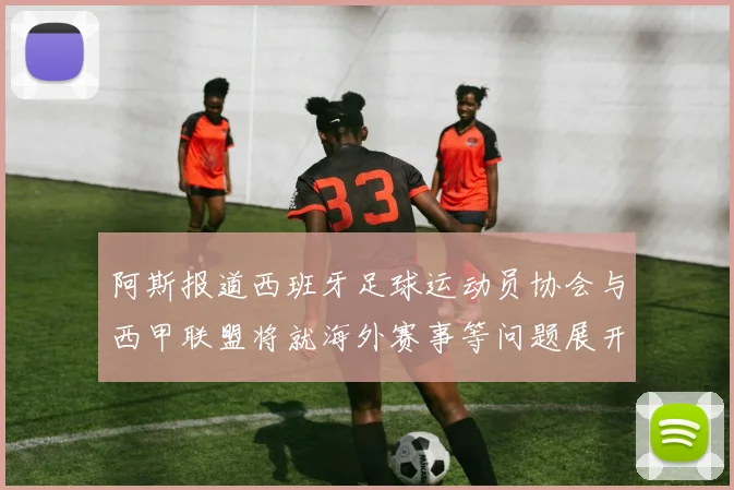 阿斯报道西班牙足球运动员协会与西甲联盟将就海外赛事等问题展开重要谈判