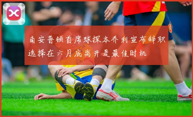 南安普顿首席球探本乔利宣布辞职选择在六月底离开是最佳时机
