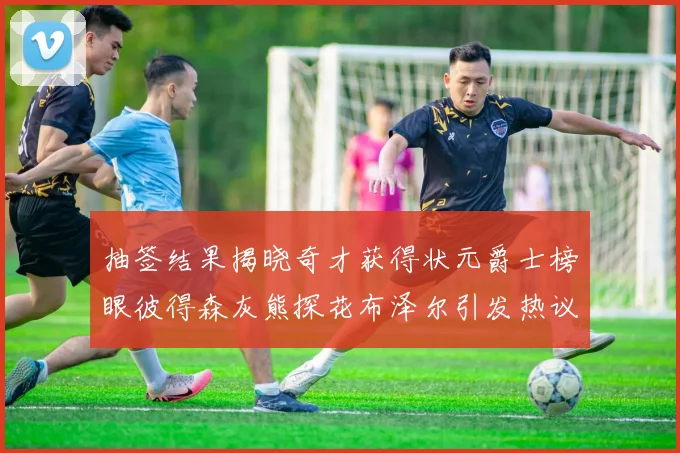 抽签结果揭晓奇才获得状元爵士榜眼彼得森灰熊探花布泽尔引发热议
