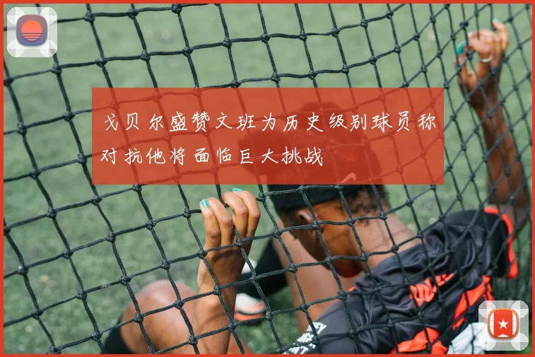 戈贝尔盛赞文班为历史级别球员称对抗他将面临巨大挑战