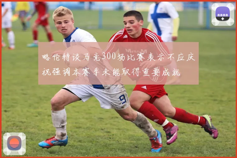 略伦特谈马竞300场比赛表示不应庆祝强调本赛季未能取得重要成就