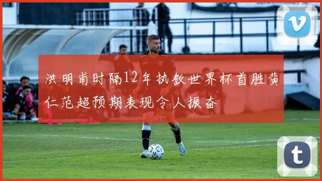洪明甫时隔12年执教世界杯首胜黄仁范超预期表现令人振奋