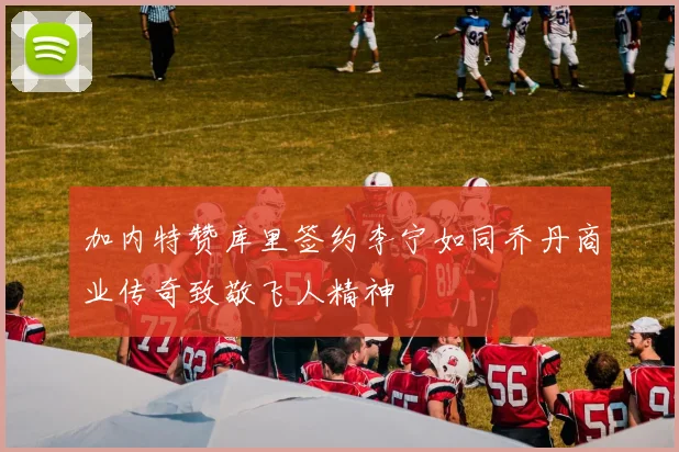 加内特赞库里签约李宁如同乔丹商业传奇致敬飞人精神