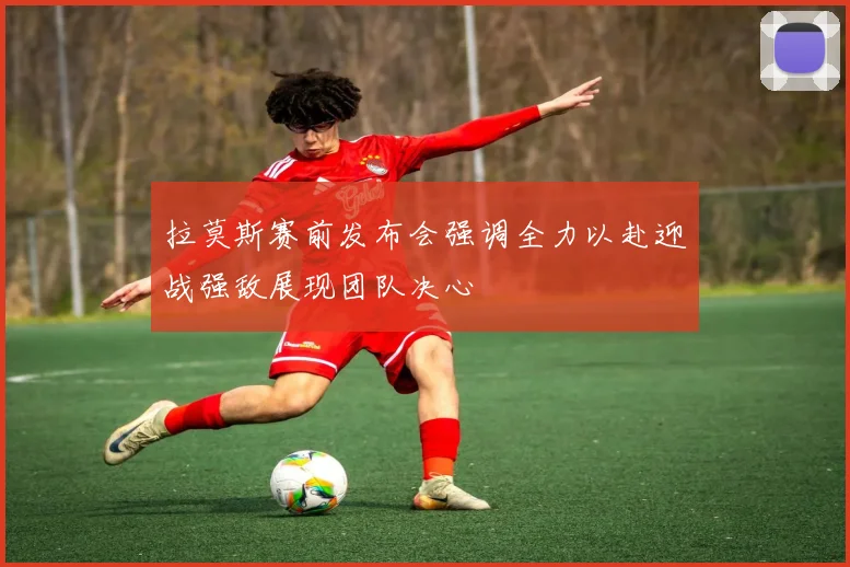 拉莫斯赛前发布会强调全力以赴迎战强敌展现团队决心
