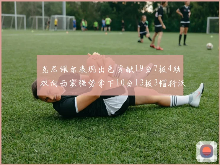 克尼佩尔表现出色贡献19分7板4助双向西塞强势拿下10分13板3帽科沃德也有17分2帽的精彩表现