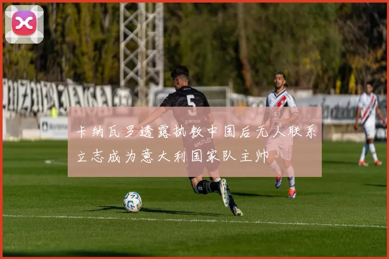 卡纳瓦罗透露执教中国后无人联系立志成为意大利国家队主帅